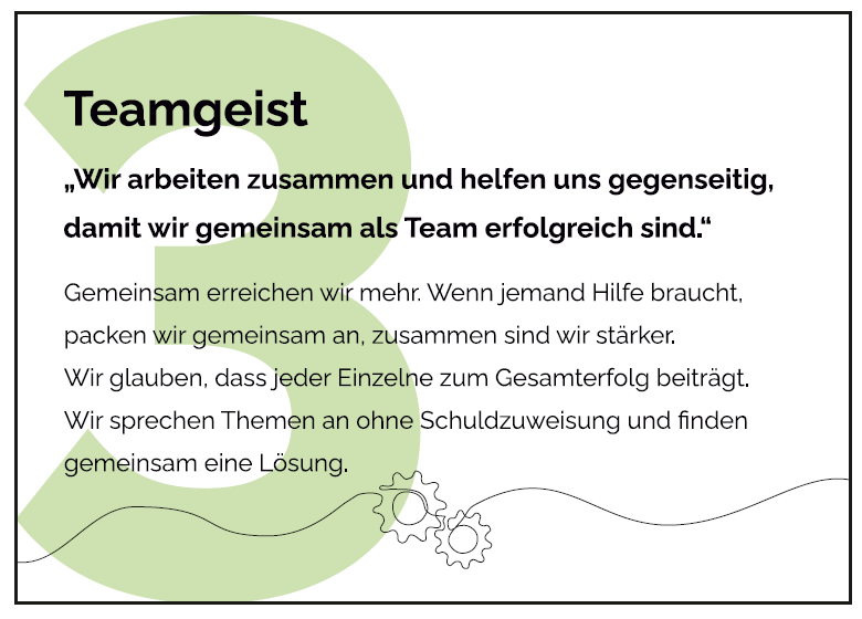 Gemeinsam erreichen wir mehr. Wenn jemand Hilfe braucht, packen wir gemeinsam an, zusammen sind wir stärker. Wir glauben, dass jeder Einzelne zum Gesamterfolg beiträgt. Wir sprechen Themen an ohne Schuldzuweisung und finden gemeinsam eine Lösung 