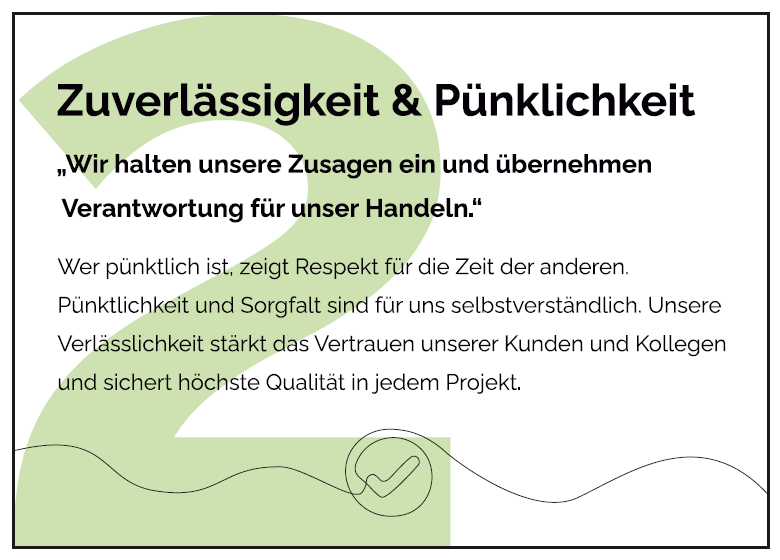 Wer pünktlich ist, zeigt Respekt für die Zeit der anderen. Pünktlichkeit und Sorgfalt sind für uns selbstverständlich. Unsere Verlässlichkeit stärkt das Vertrauen unserer Kunden und Kollegen und sichert höchste Qualität in jedem Projekt 